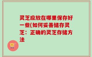 灵芝应放在哪里保存好一些(如何妥善储存灵芝：正确的灵芝存储方法