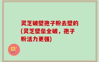 灵芝破壁孢子粉去壁的(灵芝壁垒全破，孢子粉活力更强)