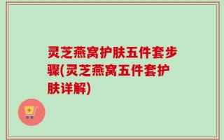 灵芝燕窝护肤五件套步骤(灵芝燕窝五件套护肤详解)