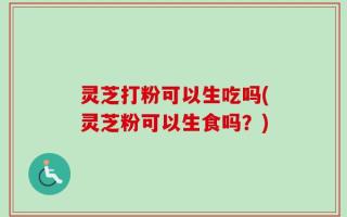 灵芝打粉可以生吃吗(灵芝粉可以生食吗？)