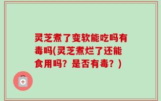 灵芝煮了变软能吃吗有毒吗(灵芝煮烂了还能食用吗？是否有毒？)