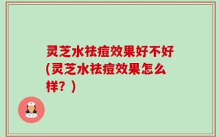 灵芝水祛痘效果好不好(灵芝水祛痘效果怎么样？)