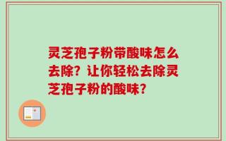 灵芝孢子粉带酸味怎么去除？让你轻松去除灵芝孢子粉的酸味？