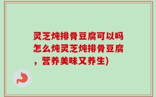 灵芝炖排骨豆腐可以吗怎么炖灵芝炖排骨豆腐，营养美味又养生)