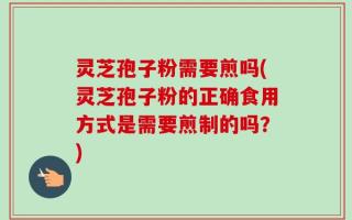 灵芝孢子粉需要煎吗(灵芝孢子粉的正确食用方式是需要煎制的吗？)
