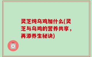 灵芝炖乌鸡加什么(灵芝与乌鸡的营养共享，再添养生秘诀)