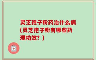 灵芝孢子粉药治什么病(灵芝孢子粉有哪些药理功效？)