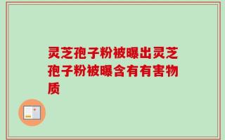 灵芝孢子粉被曝出灵芝孢子粉被曝含有有害物质
