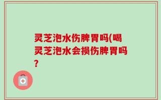 灵芝泡水伤脾胃吗(喝灵芝泡水会损伤脾胃吗？