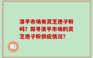 清平市场有灵芝孢子粉吗？探寻清平市场的灵芝孢子粉供应情况？