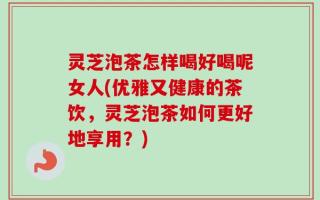 灵芝泡茶怎样喝好喝呢女人(优雅又健康的茶饮，灵芝泡茶如何更好地享用？)