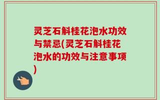 灵芝石斛桂花泡水功效与禁忌(灵芝石斛桂花泡水的功效与注意事项)
