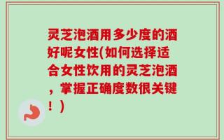 灵芝泡酒用多少度的酒好呢女性(如何选择适合女性饮用的灵芝泡酒，掌握正确度数很关键！)