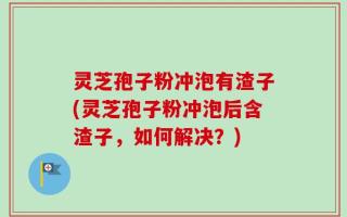灵芝孢子粉冲泡有渣子(灵芝孢子粉冲泡后含渣子，如何解决？)