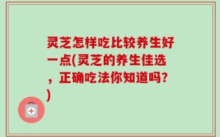 灵芝怎样吃比较养生好一点(灵芝的养生佳选，正确吃法你知道吗？)