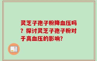 灵芝子孢子粉降血压吗？探讨灵芝子孢子粉对于高血压的影响？