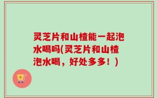 灵芝片和山楂能一起泡水喝吗(灵芝片和山楂泡水喝，好处多多！)