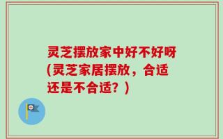 灵芝摆放家中好不好呀(灵芝家居摆放，合适还是不合适？)