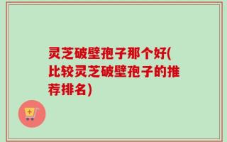 灵芝破壁孢子那个好(比较灵芝破壁孢子的推荐排名)