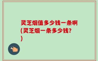 灵芝烟值多少钱一条啊(灵芝烟一条多少钱？)