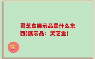灵芝盒展示品是什么东西(展示品：灵芝盒)