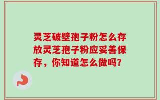灵芝破壁孢子粉怎么存放灵芝孢子粉应妥善保存，你知道怎么做吗？