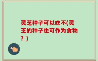 灵芝种子可以吃不(灵芝的种子也可作为食物？)