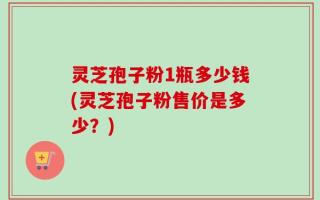 灵芝孢子粉1瓶多少钱(灵芝孢子粉售价是多少？)