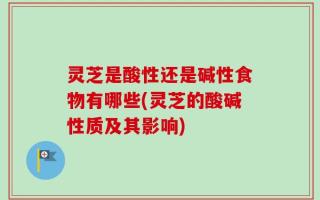 灵芝是酸性还是碱性食物有哪些(灵芝的酸碱性质及其影响)
