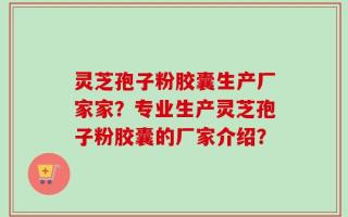 灵芝孢子粉胶囊生产厂家家？专业生产灵芝孢子粉胶囊的厂家介绍？
