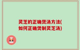 灵芝的正确煲汤方法(如何正确煲制灵芝汤)