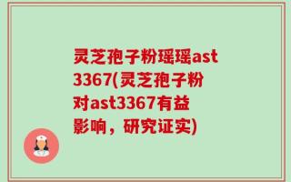 灵芝孢子粉瑶瑶ast3367(灵芝孢子粉对ast3367有益影响，研究证实)