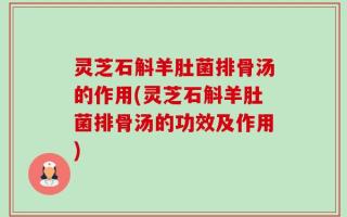 灵芝石斛羊肚菌排骨汤的作用(灵芝石斛羊肚菌排骨汤的功效及作用)