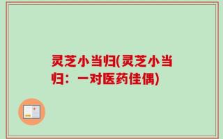 灵芝小当归(灵芝小当归：一对医药佳偶)