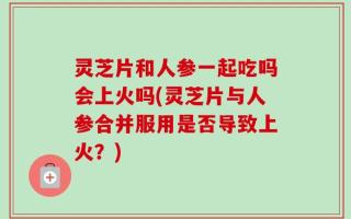 灵芝片和人参一起吃吗会上火吗(灵芝片与人参合并服用是否导致上火？)