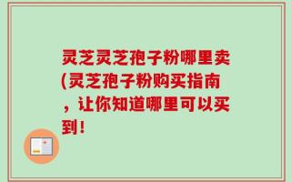 灵芝灵芝孢子粉哪里卖(灵芝孢子粉购买指南，让你知道哪里可以买到！