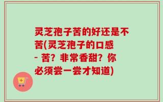 灵芝孢子苦的好还是不苦(灵芝孢子的口感 - 苦？非常香甜？你必须尝一尝才知道)