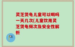 灵芝煲龟儿童可以喝吗一天几次(儿童饮用灵芝煲龟频次及安全性解析