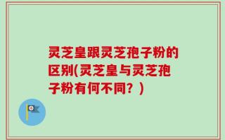 灵芝皇跟灵芝孢子粉的区别(灵芝皇与灵芝孢子粉有何不同？)