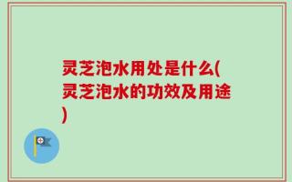 灵芝泡水用处是什么(灵芝泡水的功效及用途)