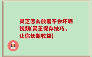 灵芝怎么放着不会坏呢视频(灵芝保存技巧，让你长期收益)