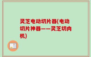 灵芝电动切片器(电动切片神器——灵芝切肉机)