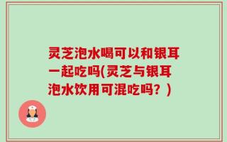 灵芝泡水喝可以和银耳一起吃吗(灵芝与银耳泡水饮用可混吃吗？)