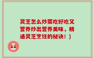 灵芝怎么炒菜吃好吃又营养炒出营养美味，精通灵芝烹饪的秘诀！)