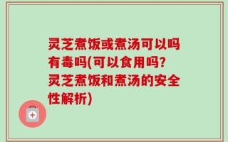 灵芝煮饭或煮汤可以吗有毒吗(可以食用吗？灵芝煮饭和煮汤的安全性解析)