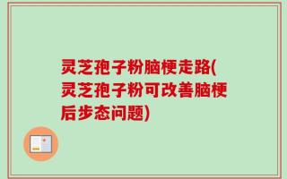 灵芝孢子粉脑梗走路(灵芝孢子粉可改善脑梗后步态问题)