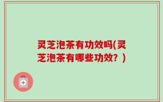 灵芝泡茶有功效吗(灵芝泡茶有哪些功效？)