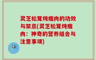 灵芝松茸炖瘦肉的功效与禁忌(灵芝松茸炖瘦肉：神奇的营养组合与注意事项)