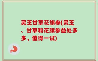 灵芝甘草花旗参(灵芝、甘草和花旗参益处多多，值得一试)