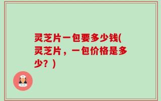 灵芝片一包要多少钱(灵芝片，一包价格是多少？)
